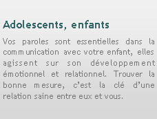 Zone de Texte: Adolescents, enfantsVos paroles sont essentielles dans la communication avec votre enfant, elles agissent sur son dveloppement motionnel et relationnel. Trouver la bonne mesure, cest la cl dune relation saine entre eux et vous.